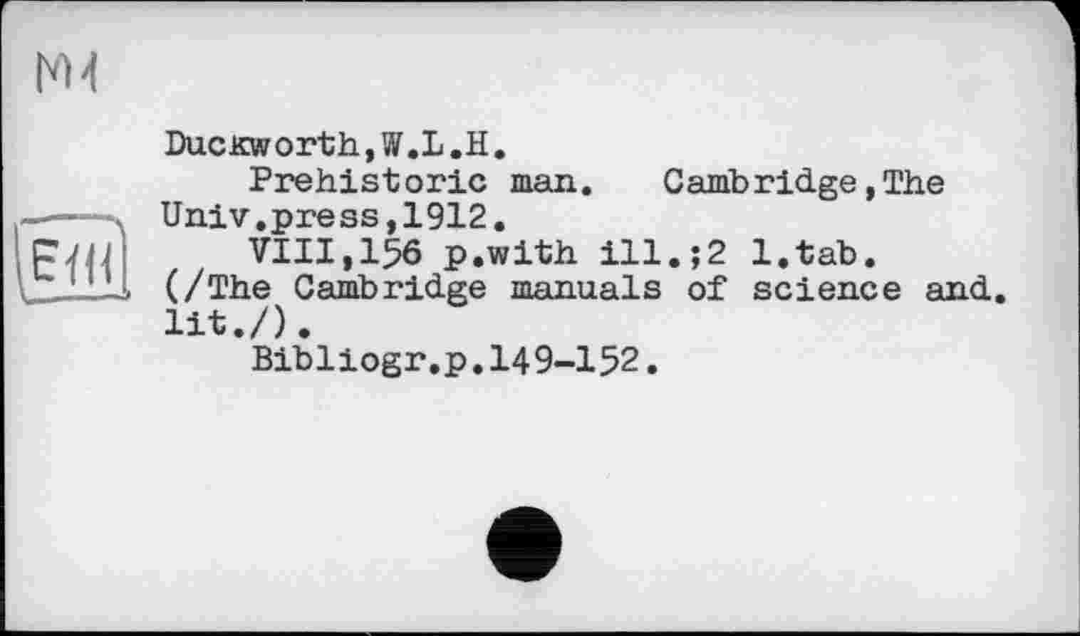 ﻿Duckworth,W.L.H.
Prehistoric man.	Cambridge, The
Univ.press,1912.
VIII,15Ô p.with ill.;2 l.tab.
(/The Cambridge manuals of science and. lit./).
Bibliogr.p.I49-I52.